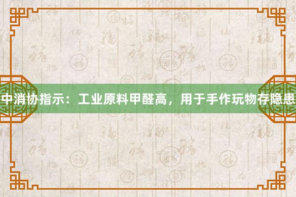 中消协指示：工业原料甲醛高，用于手作玩物存隐患