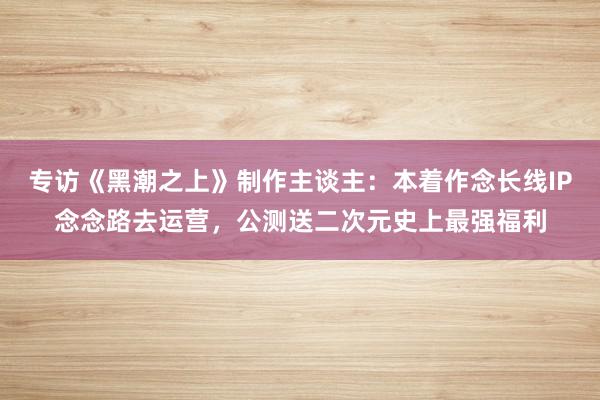 专访《黑潮之上》制作主谈主：本着作念长线IP念念路去运营，公测送二次元史上最强福利